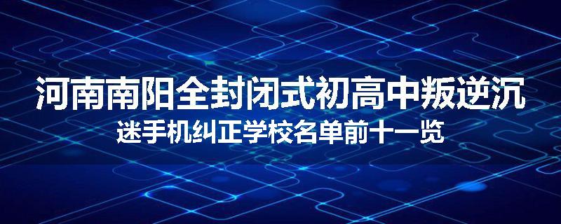 河南南阳全封闭式初高中叛逆沉迷手机纠正学校名单前十一览