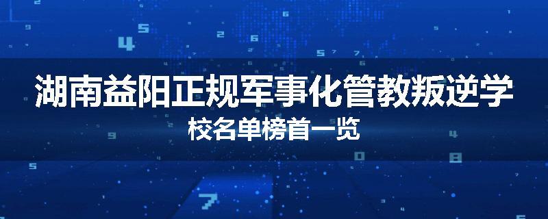 湖南益阳正规军事化管教叛逆学校名单榜首一览