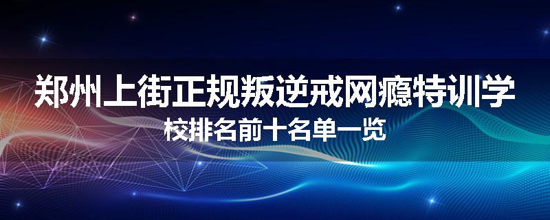 郑州上街正规叛逆戒网瘾特训学校排名前十名单一览