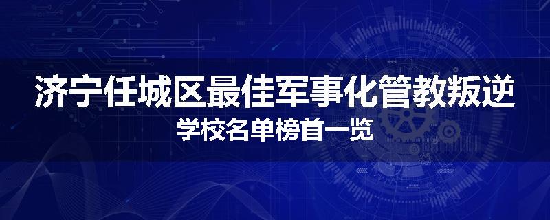 济宁任城区最佳军事化管教叛逆学校名单榜首一览