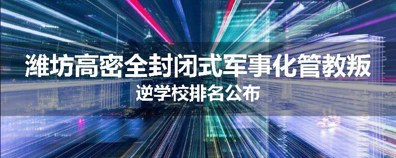 潍坊高密全封闭式军事化管教叛逆学校排名公布
