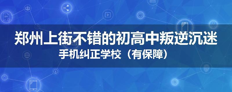 郑州上街不错的初高中叛逆沉迷手机纠正学校（有保障）