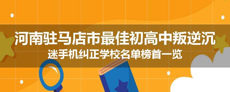 河南驻马店市最佳初高中叛逆沉迷手机纠正学校名单榜首一览