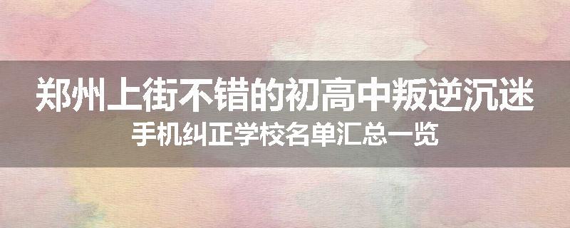 郑州上街不错的初高中叛逆沉迷手机纠正学校名单汇总一览
