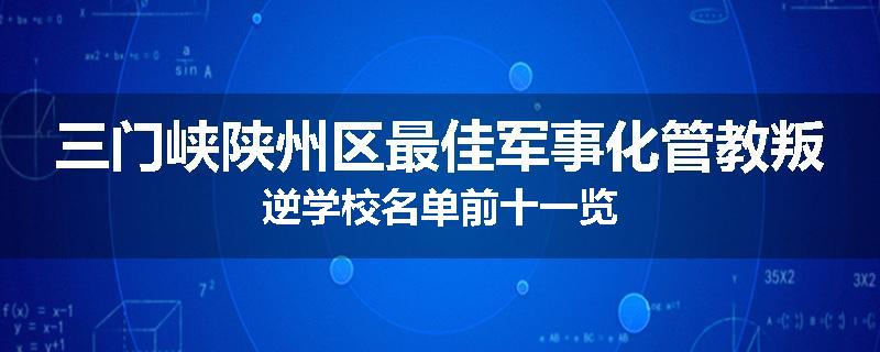 三门峡陕州区最佳军事化管教叛逆学校名单前十一览
