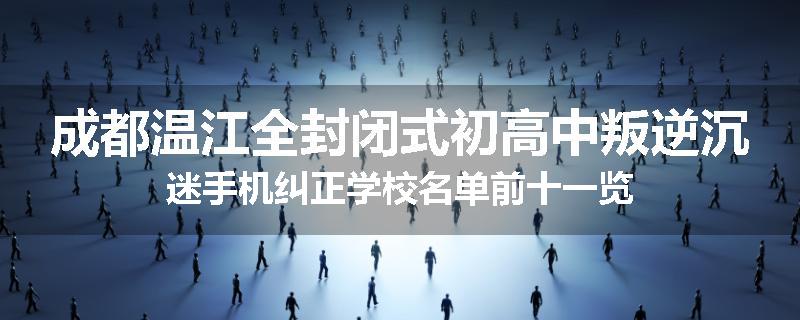 成都温江全封闭式初高中叛逆沉迷手机纠正学校名单前十一览