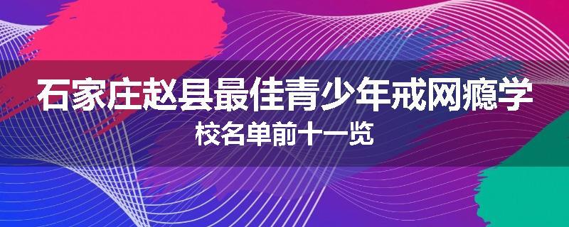石家庄赵县最佳青少年戒网瘾学校名单前十一览