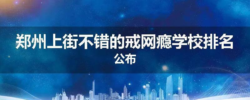 郑州上街不错的戒网瘾学校排名公布