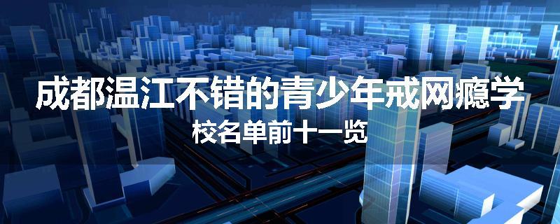 成都温江不错的青少年戒网瘾学校名单前十一览