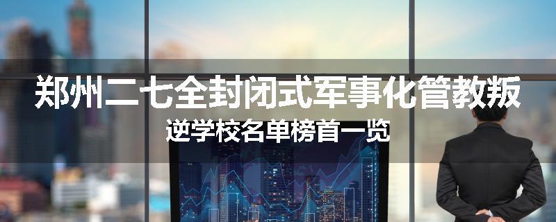 郑州二七全封闭式军事化管教叛逆学校名单榜首一览
