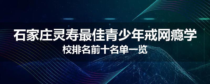 石家庄灵寿最佳青少年戒网瘾学校排名前十名单一览