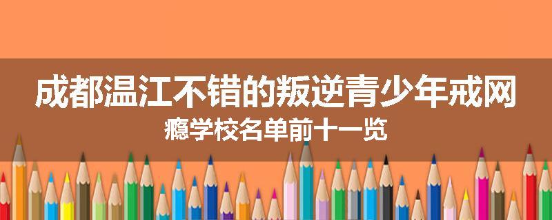 成都温江不错的叛逆青少年戒网瘾学校名单前十一览