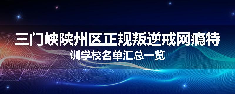 三门峡陕州区正规叛逆戒网瘾特训学校名单汇总一览