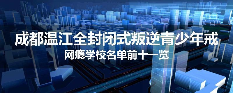成都温江全封闭式叛逆青少年戒网瘾学校名单前十一览