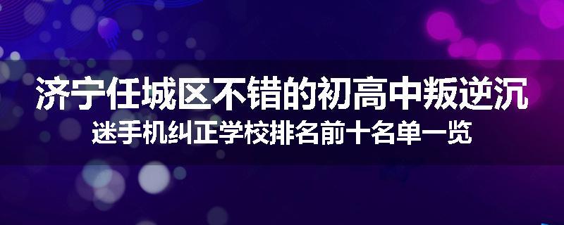济宁任城区不错的初高中叛逆沉迷手机纠正学校排名前十名单一览