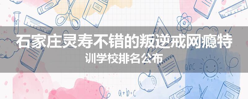 石家庄灵寿不错的叛逆戒网瘾特训学校排名公布