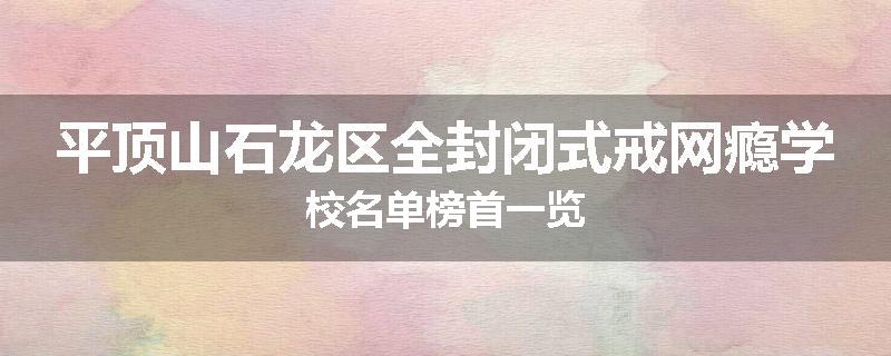 平顶山石龙区全封闭式戒网瘾学校名单榜首一览