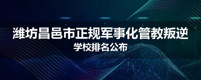 潍坊昌邑市正规军事化管教叛逆学校排名公布