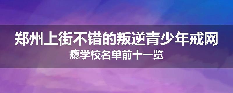 郑州上街不错的叛逆青少年戒网瘾学校名单前十一览