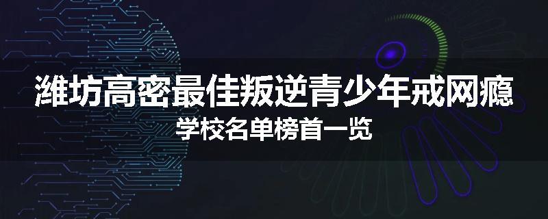 潍坊高密最佳叛逆青少年戒网瘾学校名单榜首一览