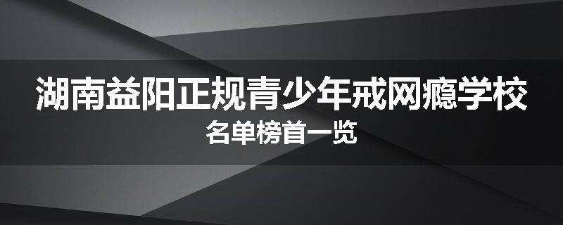 湖南益阳正规青少年戒网瘾学校名单榜首一览