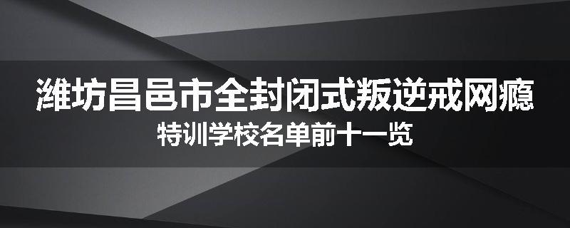 潍坊昌邑市全封闭式叛逆戒网瘾特训学校名单前十一览