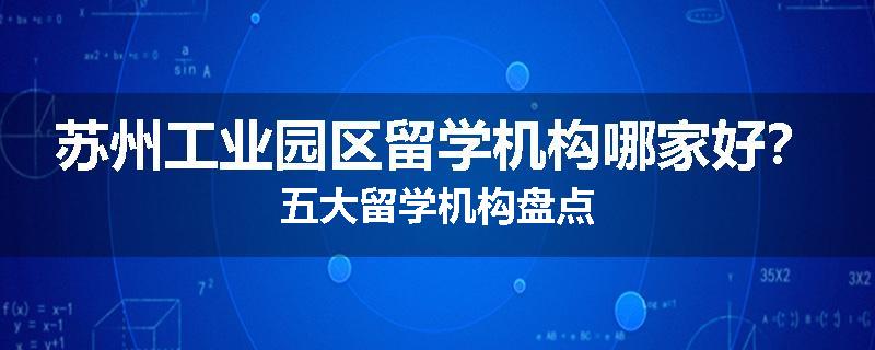 苏州工业园区留学机构哪家好？五大留学机构盘点