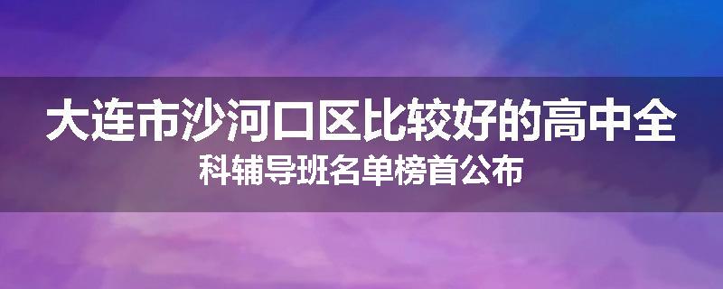 大连市沙河口区比较好的高中全科辅导班名单榜首公布