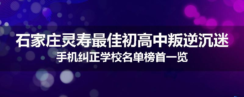 石家庄灵寿最佳初高中叛逆沉迷手机纠正学校名单榜首一览
