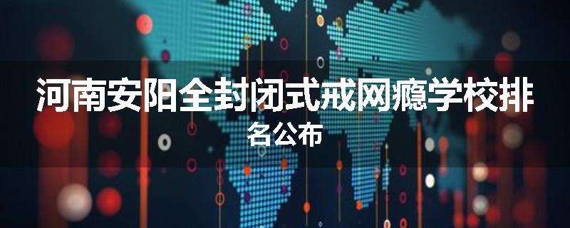 河南安阳全封闭式戒网瘾学校排名公布