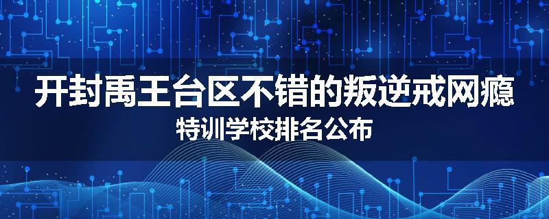开封禹王台区不错的叛逆戒网瘾特训学校排名公布