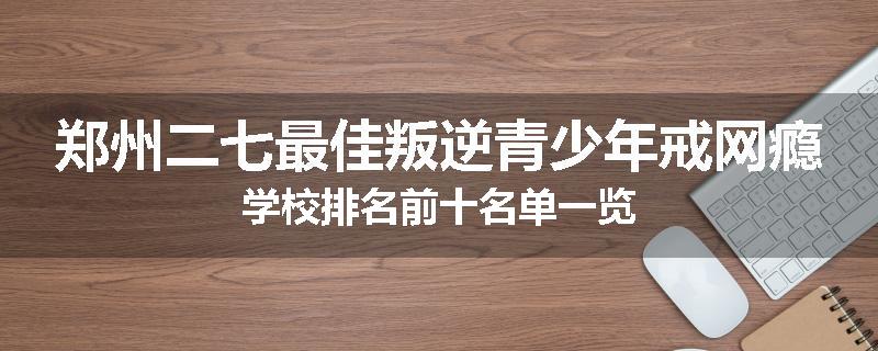 郑州二七最佳叛逆青少年戒网瘾学校排名前十名单一览