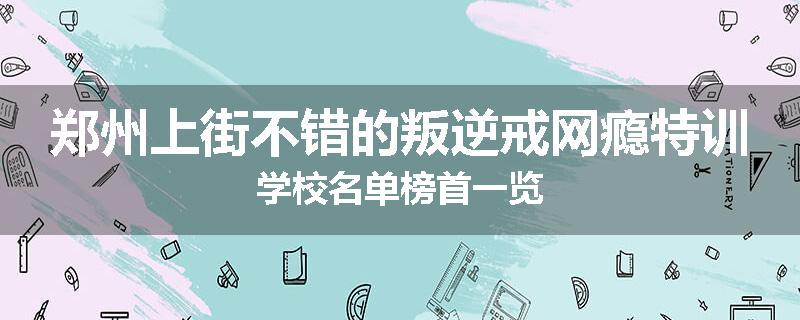 郑州上街不错的叛逆戒网瘾特训学校名单榜首一览