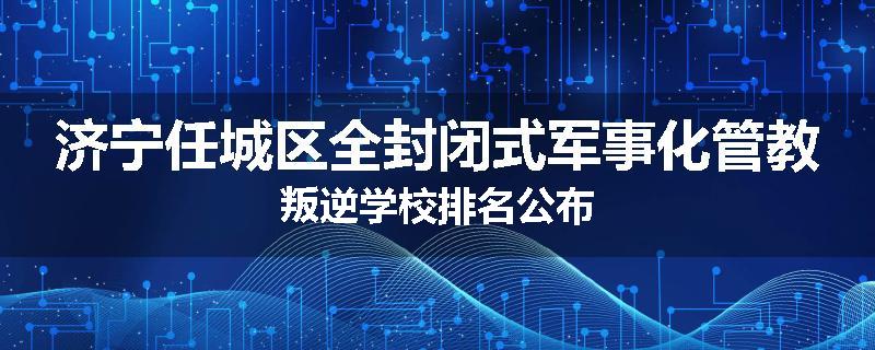 济宁任城区全封闭式军事化管教叛逆学校排名公布