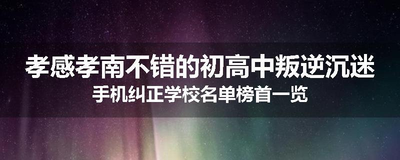 孝感孝南不错的初高中叛逆沉迷手机纠正学校名单榜首一览