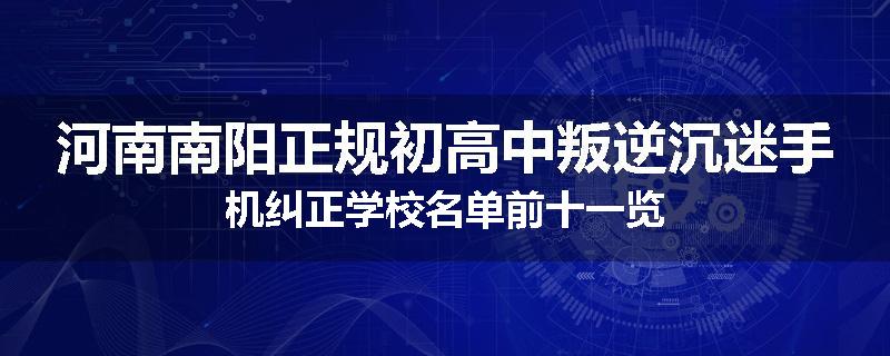 河南南阳正规初高中叛逆沉迷手机纠正学校名单前十一览