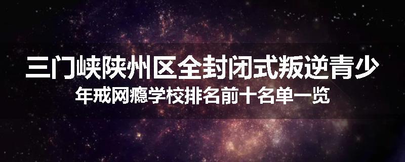 三门峡陕州区全封闭式叛逆青少年戒网瘾学校排名前十名单一览