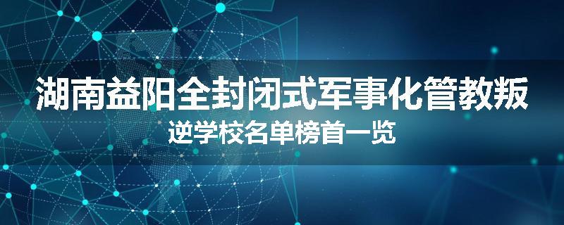 湖南益阳全封闭式军事化管教叛逆学校名单榜首一览