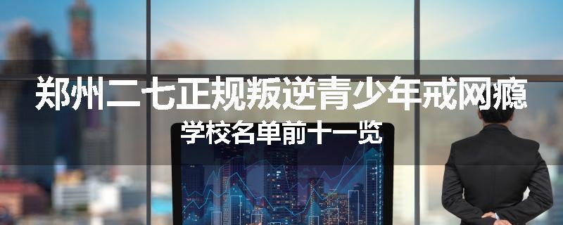 郑州二七正规叛逆青少年戒网瘾学校名单前十一览