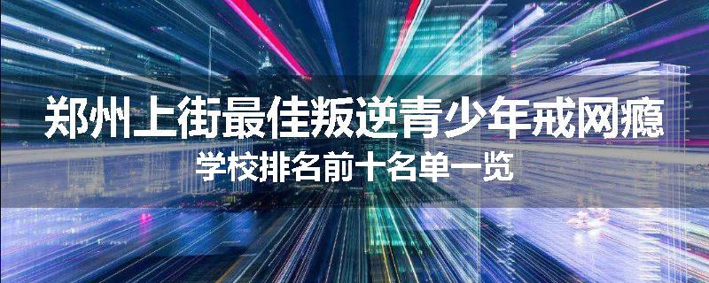 郑州上街最佳叛逆青少年戒网瘾学校排名前十名单一览