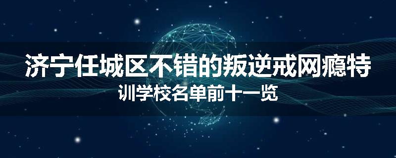 济宁任城区不错的叛逆戒网瘾特训学校名单前十一览