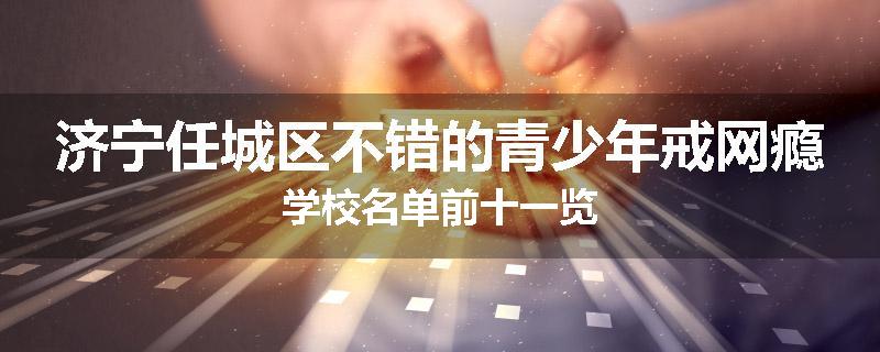 济宁任城区不错的青少年戒网瘾学校名单前十一览