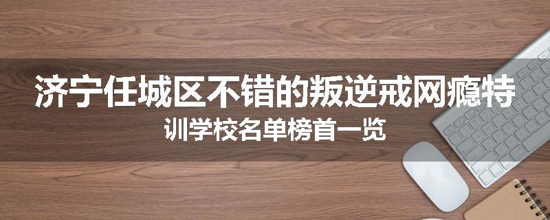 济宁任城区不错的叛逆戒网瘾特训学校名单榜首一览