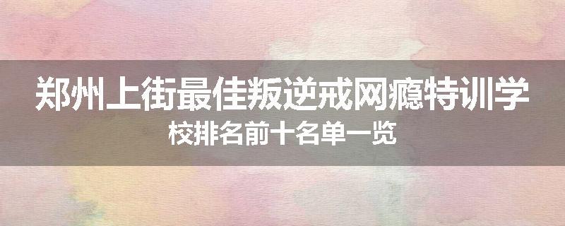 郑州上街最佳叛逆戒网瘾特训学校排名前十名单一览