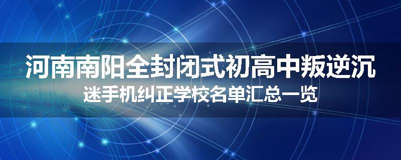 河南南阳全封闭式初高中叛逆沉迷手机纠正学校名单汇总一览