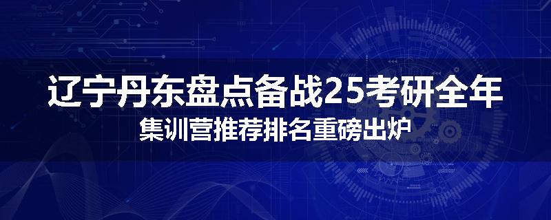 辽宁丹东盘点备战25考研全年集训营推荐排名重磅出炉