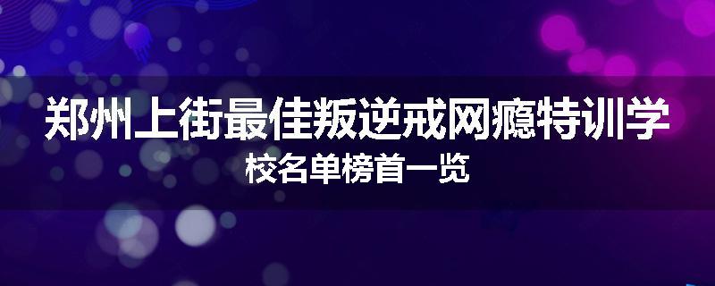 郑州上街最佳叛逆戒网瘾特训学校名单榜首一览
