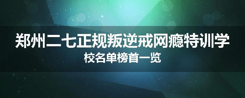 郑州二七正规叛逆戒网瘾特训学校名单榜首一览