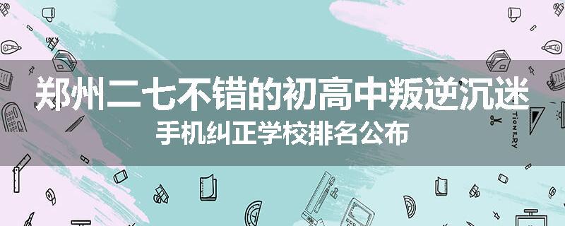 郑州二七不错的初高中叛逆沉迷手机纠正学校排名公布