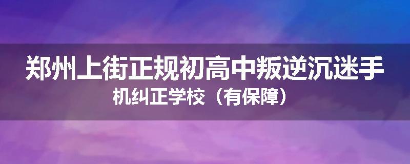 郑州上街正规初高中叛逆沉迷手机纠正学校（有保障）
